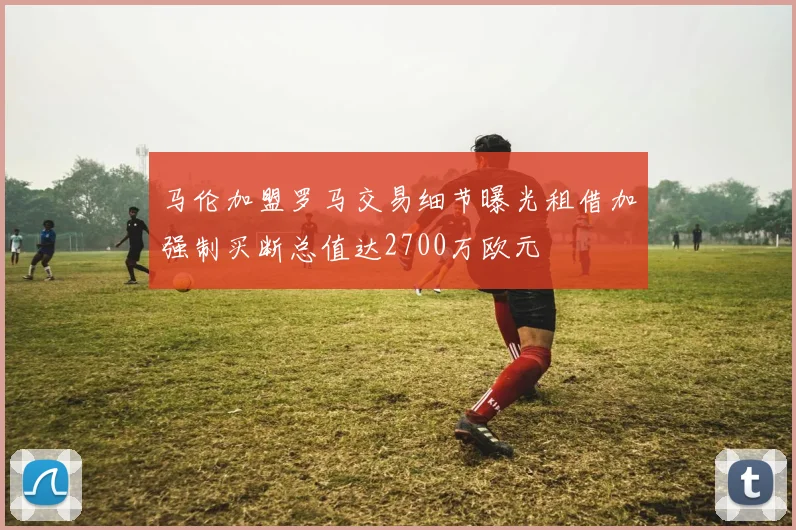 马伦加盟罗马交易细节曝光租借加强制买断总值达2700万欧元