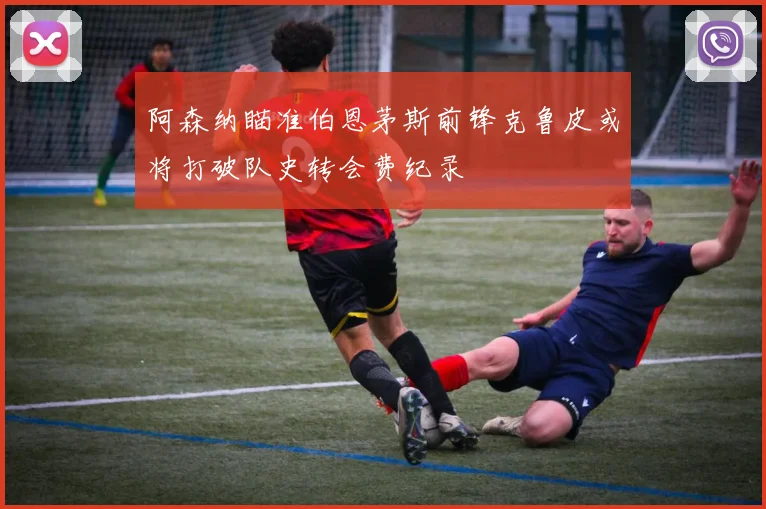 阿森纳瞄准伯恩茅斯前锋克鲁皮或将打破队史转会费纪录