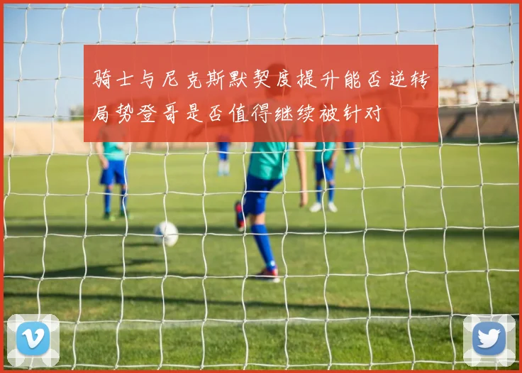 骑士与尼克斯默契度提升能否逆转局势登哥是否值得继续被针对