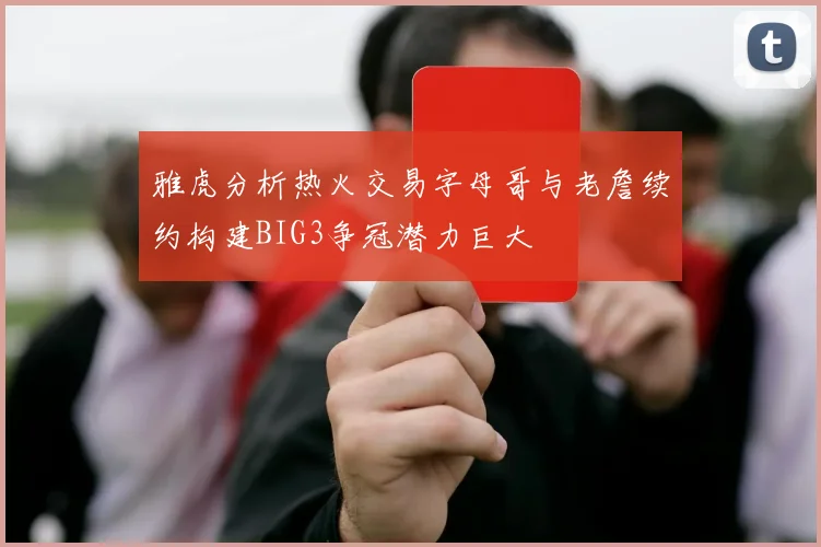 雅虎分析热火交易字母哥与老詹续约构建BIG3争冠潜力巨大
