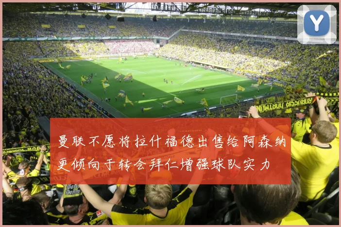 曼联不愿将拉什福德出售给阿森纳更倾向于转会拜仁增强球队实力