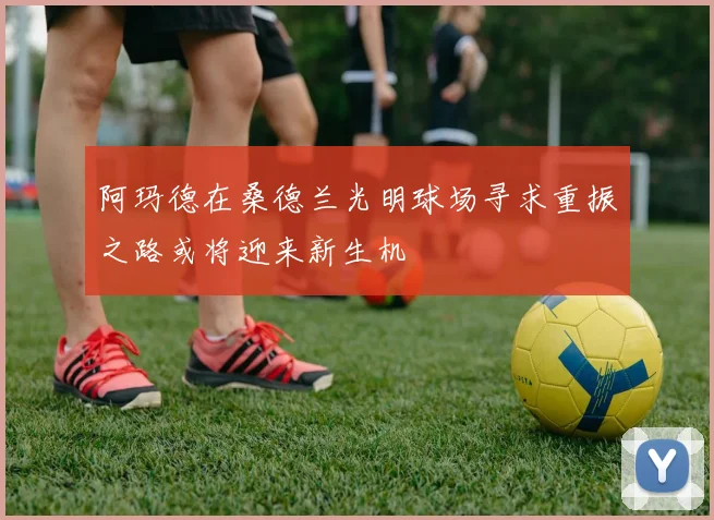 阿玛德在桑德兰光明球场寻求重振之路或将迎来新生机