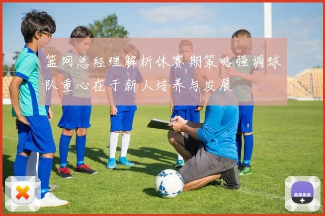 篮网总经理解析休赛期策略强调球队重心在于新人培养与发展