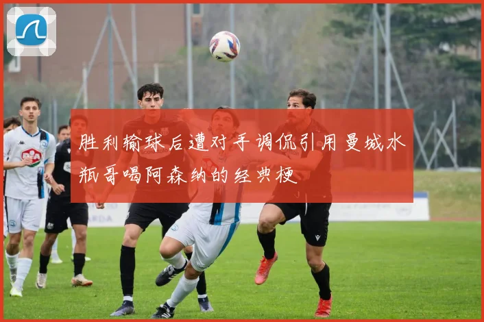 胜利输球后遭对手调侃引用曼城水瓶哥喝阿森纳的经典梗