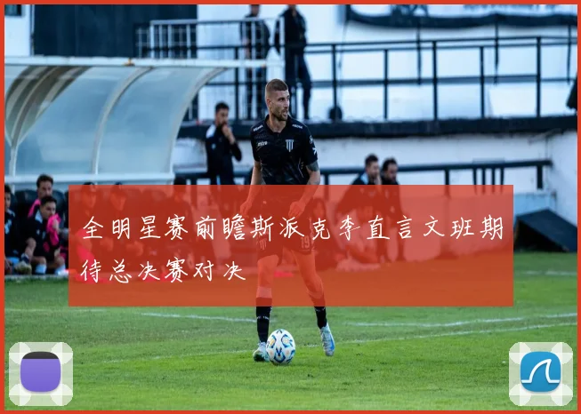 全明星赛前瞻斯派克李直言文班期待总决赛对决