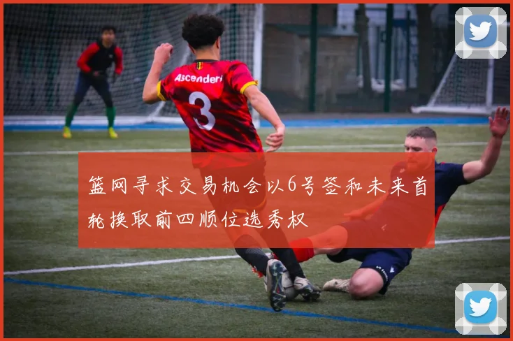 篮网寻求交易机会以6号签和未来首轮换取前四顺位选秀权