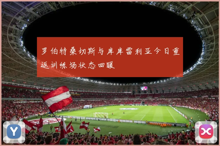 罗伯特桑切斯与库库雷利亚今日重返训练场状态回暖