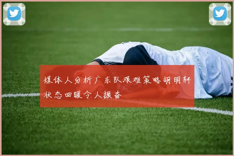 媒体人分析广东队艰难策略胡明轩状态回暖令人振奋