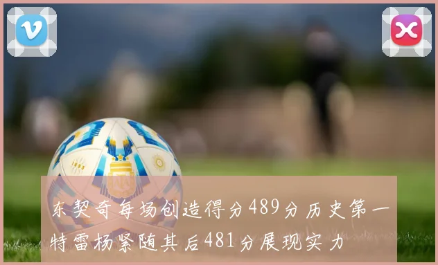 东契奇每场创造得分489分历史第一特雷杨紧随其后481分展现实力