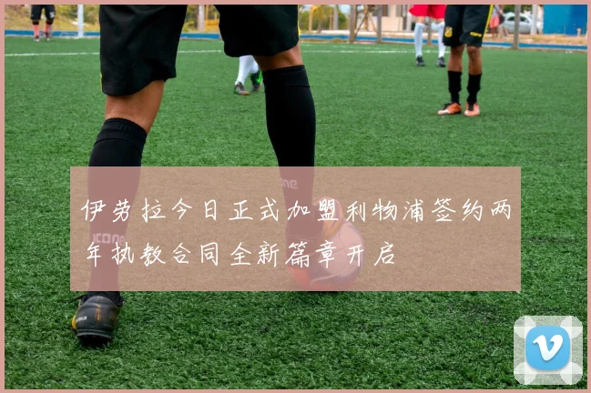 伊劳拉今日正式加盟利物浦签约两年执教合同全新篇章开启