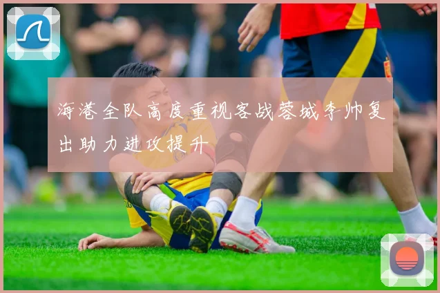 海港全队高度重视客战蓉城李帅复出助力进攻提升