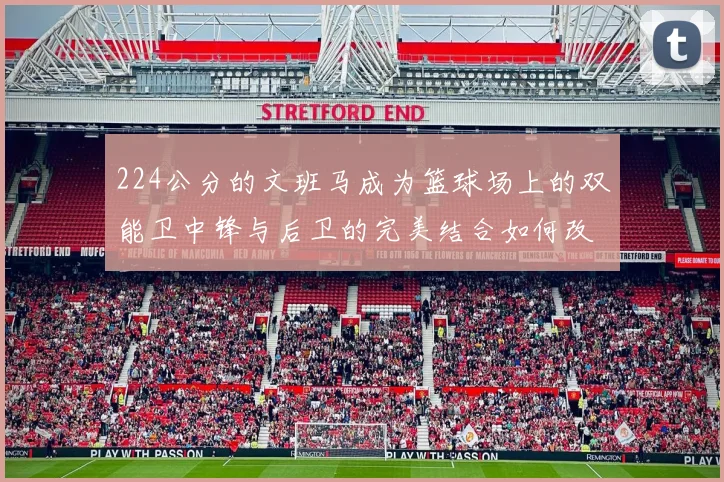 224公分的文班马成为篮球场上的双能卫中锋与后卫的完美结合如何改变比赛格局