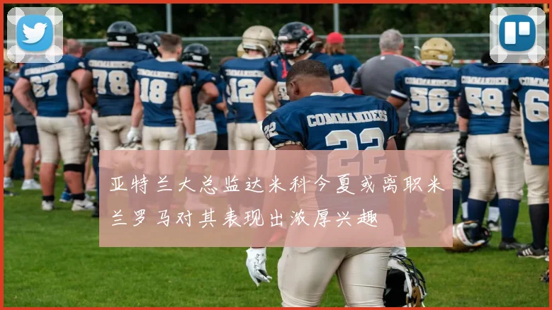 亚特兰大总监达米科今夏或离职米兰罗马对其表现出浓厚兴趣