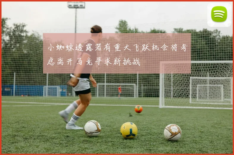 小蜘蛛透露若有重大飞跃机会将考虑离开马竞寻求新挑战